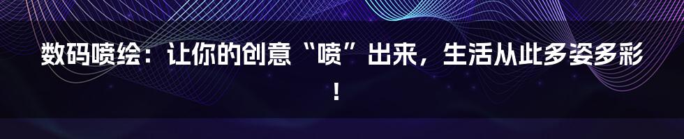 数码喷绘：让你的创意“喷”出来，生活从此多姿多彩！