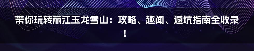 带你玩转丽江玉龙雪山：攻略、趣闻、避坑指南全收录！