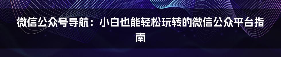微信公众号导航:小白也能轻松玩转的微信公众平台指南