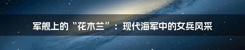 军舰上的“花木兰”:现代海军中的女兵风采