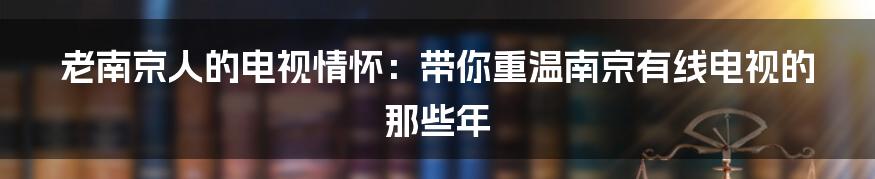 老南京人的电视情怀：带你重温南京有线电视的那些年