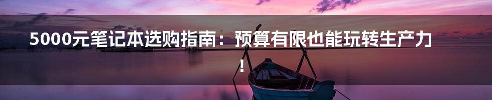 5000元笔记本选购指南：预算有限也能玩转生产力！