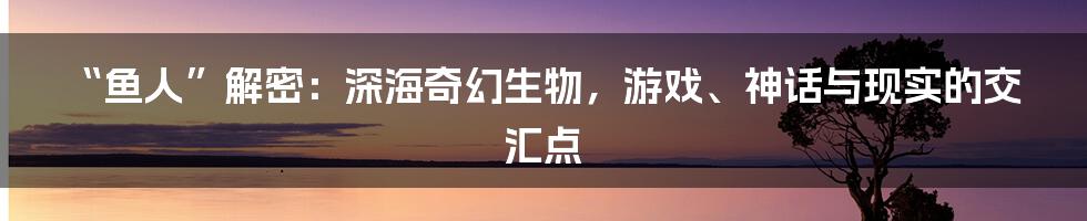 “鱼人”解密：深海奇幻生物，游戏、神话与现实的交汇点