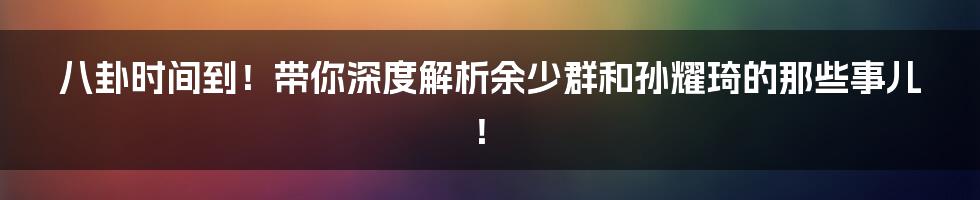 八卦时间到!带你深度解析余少群和孙耀琦的那些事儿!