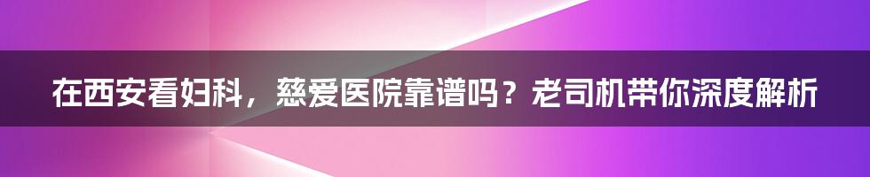 在西安看妇科，慈爱医院靠谱吗？老司机带你深度解析