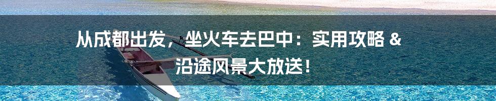 从成都出发，坐火车去巴中：实用攻略 & 沿途风景大放送！