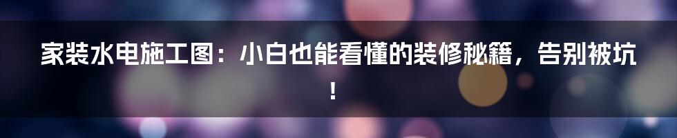 家装水电施工图:小白也能看懂的装修秘籍,告别被坑!
