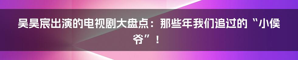 吴昊宸出演的电视剧大盘点:那些年我们追过的“小侯爷”!
