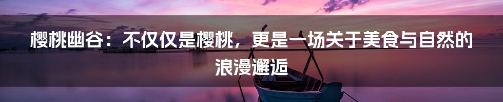樱桃幽谷：不仅仅是樱桃，更是一场关于美食与自然的浪漫邂逅