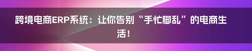 跨境电商ERP系统:让你告别“手忙脚乱”的电商生活!