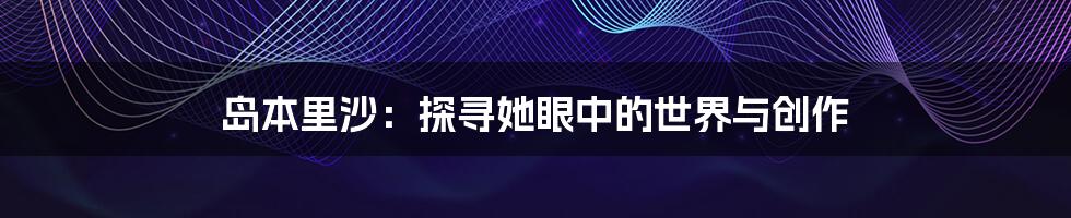 岛本里沙:探寻她眼中的世界与创作