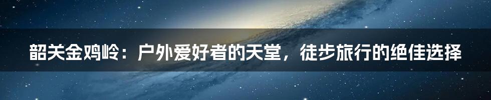 韶关金鸡岭:户外爱好者的天堂,徒步旅行的绝佳选择