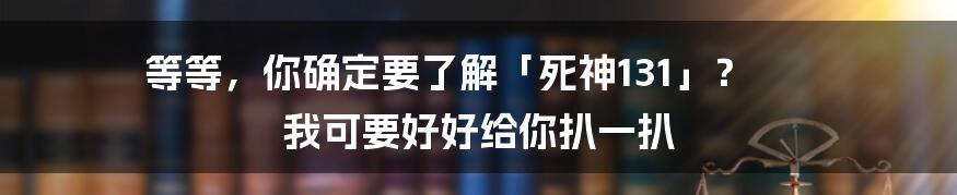 等等,你确定要了解「死神131」? 我可要好好给你扒一扒