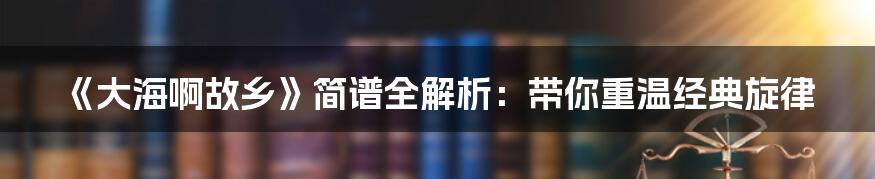 《大海啊故乡》简谱全解析:带你重温经典旋律