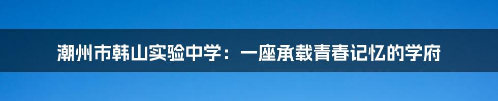 潮州市韩山实验中学:一座承载青春记忆的学府
