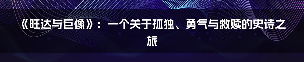 《旺达与巨像》:一个关于孤独、勇气与救赎的史诗之旅