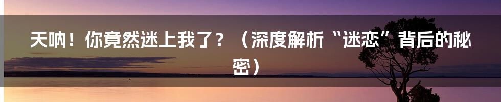 天呐!你竟然迷上我了?(深度解析“迷恋”背后的秘密)