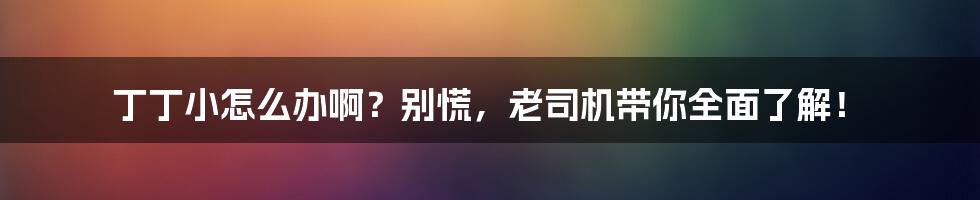 丁丁小怎么办啊？别慌，老司机带你全面了解！