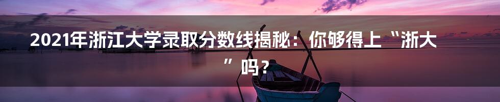 2021年浙江大学录取分数线揭秘：你够得上“浙大”吗？