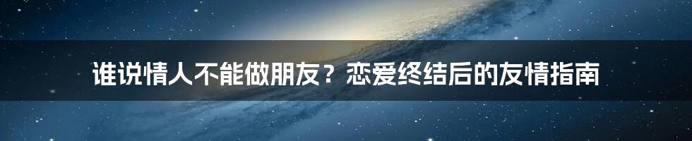 谁说情人不能做朋友?恋爱终结后的友情指南