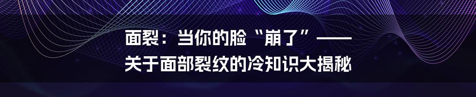 面裂：当你的脸“崩了”—— 关于面部裂纹的冷知识大揭秘