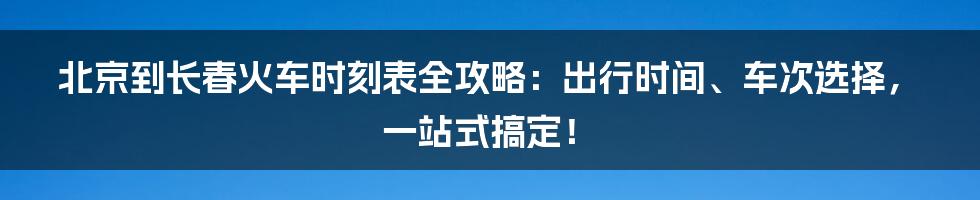 北京到长春火车时刻表全攻略：出行时间、车次选择，一站式搞定！