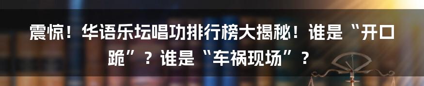 震惊！华语乐坛唱功排行榜大揭秘！谁是“开口跪”？谁是“车祸现场”？