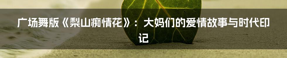 广场舞版《梨山痴情花》:大妈们的爱情故事与时代印记