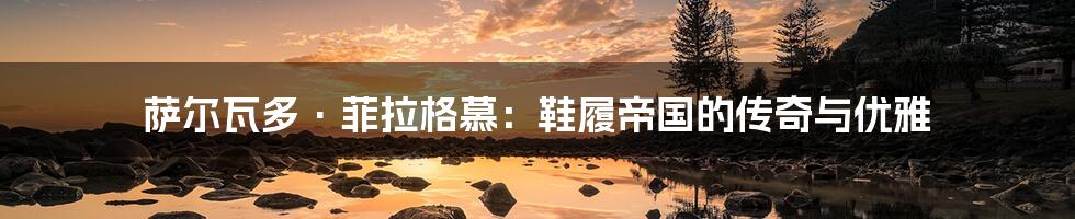 萨尔瓦多·菲拉格慕:鞋履帝国的传奇与优雅
