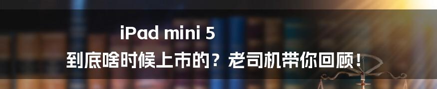 iPad mini 5 到底啥时候上市的?老司机带你回顾!