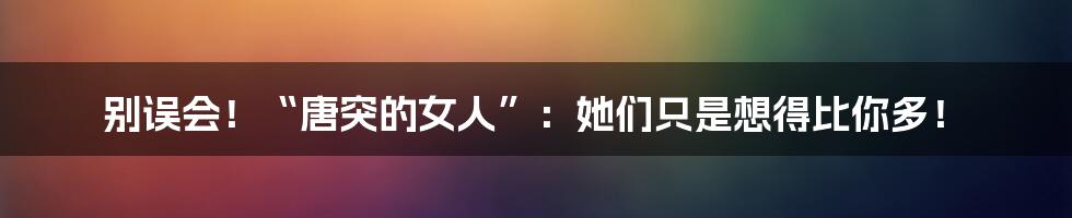 别误会!“唐突的女人”:她们只是想得比你多!