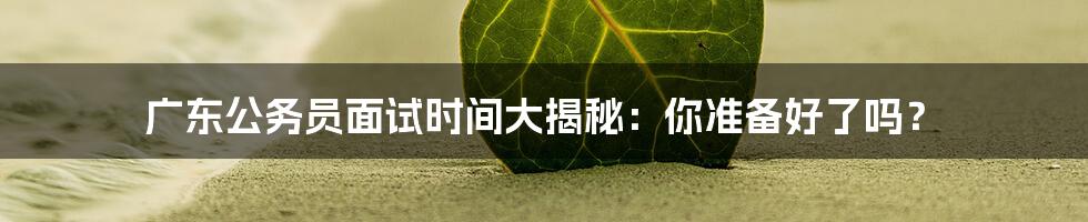 广东公务员面试时间大揭秘:你准备好了吗?