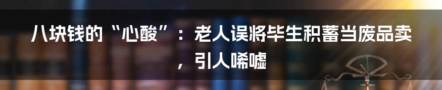 八块钱的“心酸”:老人误将毕生积蓄当废品卖,引人唏嘘