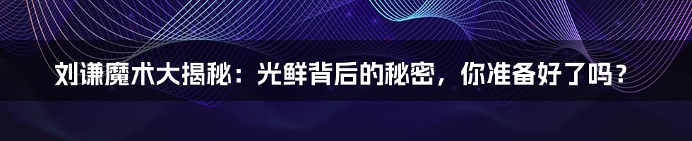 刘谦魔术大揭秘:光鲜背后的秘密,你准备好了吗?