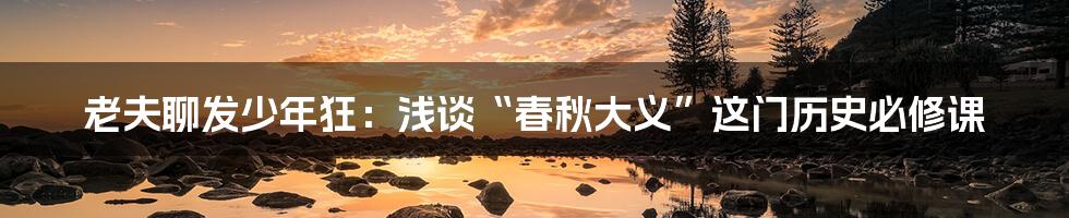 老夫聊发少年狂:浅谈“春秋大义”这门历史必修课