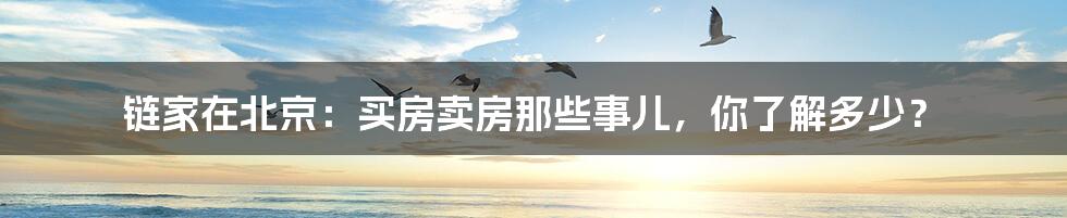 链家在北京:买房卖房那些事儿,你了解多少?