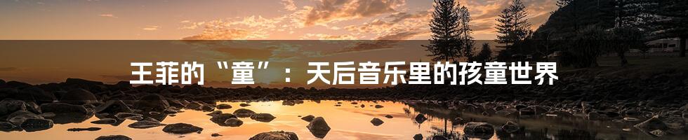 王菲的“童”:天后音乐里的孩童世界