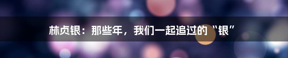 林贞银：那些年，我们一起追过的“银”