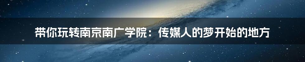 带你玩转南京南广学院:传媒人的梦开始的地方