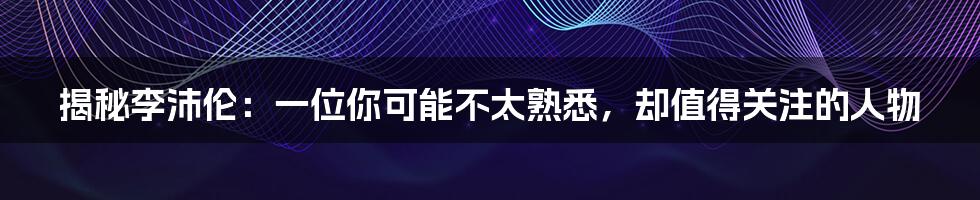 揭秘李沛伦：一位你可能不太熟悉，却值得关注的人物