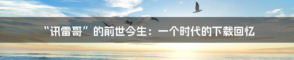 “讯雷哥”的前世今生:一个时代的下载回忆