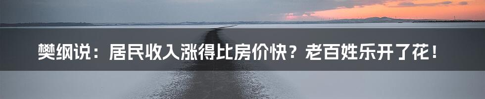 樊纲说:居民收入涨得比房价快?老百姓乐开了花!