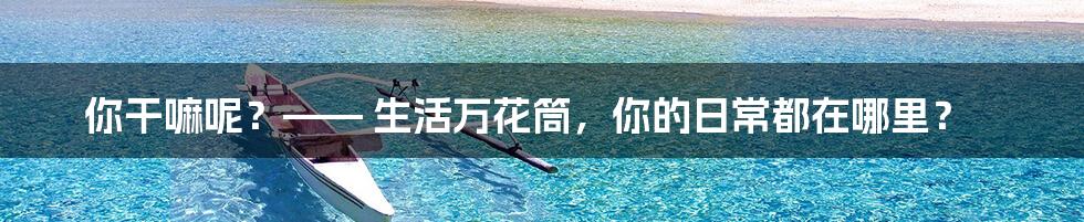 你干嘛呢？—— 生活万花筒，你的日常都在哪里？
