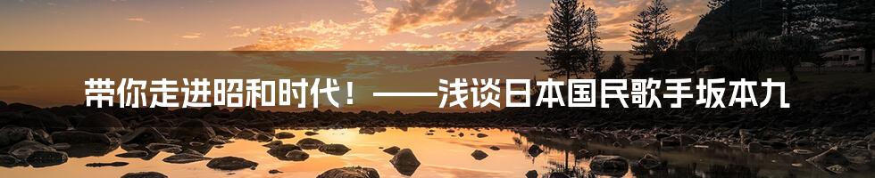 带你走进昭和时代!——浅谈日本国民歌手坂本九