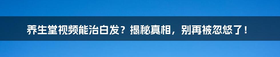 养生堂视频能治白发？揭秘真相，别再被忽悠了！