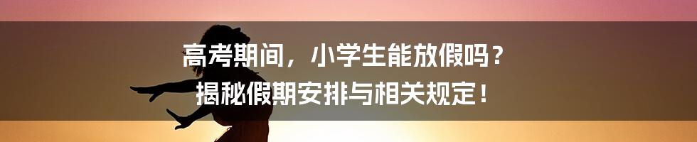 高考期间,小学生能放假吗? 揭秘假期安排与相关规定!