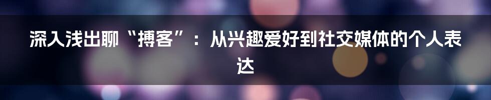 深入浅出聊“搏客”:从兴趣爱好到社交媒体的个人表达