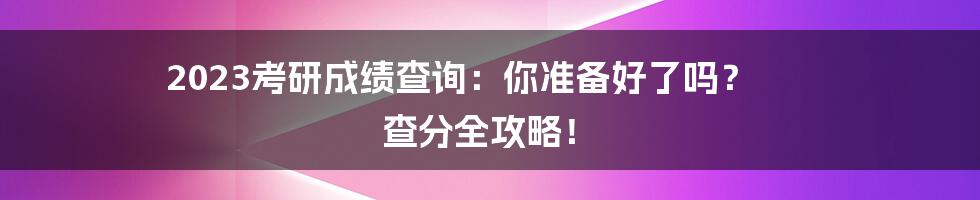 2023考研成绩查询：你准备好了吗？ 查分全攻略！
