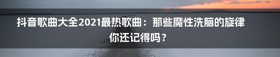 抖音歌曲大全2021最热歌曲：那些魔性洗脑的旋律你还记得吗？