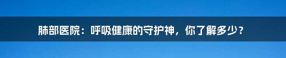 肺部医院：呼吸健康的守护神，你了解多少？